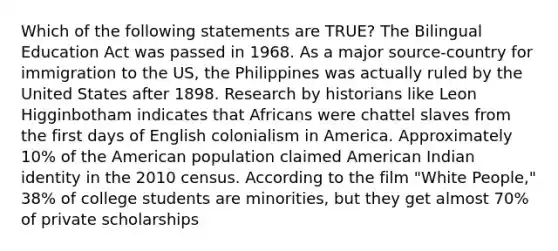 Which of the following statements are TRUE? The Bilingual Education Act was passed in 1968. As a major source-country for immigration to the US, the Philippines was actually ruled by the United States after 1898. Research by historians like Leon Higginbotham indicates that Africans were chattel slaves from the first days of English colonialism in America. Approximately 10% of the American population claimed American Indian identity in the 2010 census. According to the film "White People," 38% of college students are minorities, but they get almost 70% of private scholarships