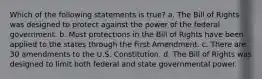 Which of the following statements is true? a. The Bill of Rights was designed to protect against the power of the federal government. b. Most protections in the Bill of Rights have been applied to the states through the First Amendment. c. There are 30 amendments to the U.S. Constitution. d. The Bill of Rights was designed to limit both federal and state governmental power.