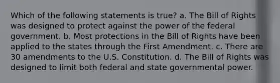 Which of the following statements is true? a. The Bill of Rights was designed to protect against the power of the federal government. b. Most protections in the Bill of Rights have been applied to the states through the First Amendment. c. There are 30 amendments to the U.S. Constitution. d. The Bill of Rights was designed to limit both federal and state governmental power.