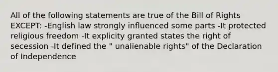 All of the following statements are true of the Bill of Rights EXCEPT: -English law strongly influenced some parts -It protected religious freedom -It explicity granted states the right of secession -It defined the " unalienable rights" of the Declaration of Independence