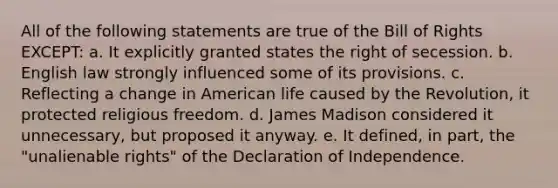 All of the following statements are true of the Bill of Rights EXCEPT: a. It explicitly granted states the right of secession. b. English law strongly influenced some of its provisions. c. Reflecting a change in American life caused by the Revolution, it protected religious freedom. d. James Madison considered it unnecessary, but proposed it anyway. e. It defined, in part, the "unalienable rights" of the Declaration of Independence.