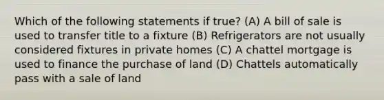 Which of the following statements if true? (A) A bill of sale is used to transfer title to a fixture (B) Refrigerators are not usually considered fixtures in private homes (C) A chattel mortgage is used to finance the purchase of land (D) Chattels automatically pass with a sale of land