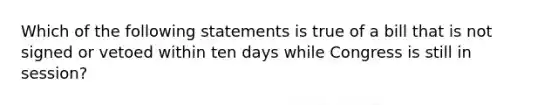 Which of the following statements is true of a bill that is not signed or vetoed within ten days while Congress is still in session?