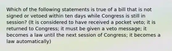 Which of the following statements is true of a bill that is not signed or vetoed within ten days while Congress is still in session? (It is considered to have received a pocket veto; it is returned to Congress; it must be given a veto message; it becomes a law until the next session of Congress; it becomes a law automatically)