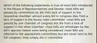 which of the following statements is true of most bills introduced in the House of Representatives and Senate -most bills are passed by committees by die from lack of support in the respective chamber -almost every bill in congress dies from a lack of support in the house rules committee -most bills are passed by one chamber of congress but die from a lack of support in the other chamber -most bills are withdrawn by the bill's sponsor before even being considered -most bills are referred to the appropriate committees but are never sent to the full congress; they simply die in committee