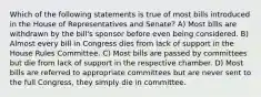 Which of the following statements is true of most bills introduced in the House of Representatives and Senate? A) Most bills are withdrawn by the bill's sponsor before even being considered. B) Almost every bill in Congress dies from lack of support in the House Rules Committee. C) Most bills are passed by committees but die from lack of support in the respective chamber. D) Most bills are referred to appropriate committees but are never sent to the full Congress, they simply die in committee.