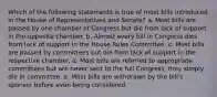 Which of the following statements is true of most bills introduced in the House of Representatives and Senate? a. Most bills are passed by one chamber of Congress but die from lack of support in the opposite chamber. b. Almost every bill in Congress dies from lack of support in the House Rules Committee. c. Most bills are passed by committees but die from lack of support in the respective chamber. d. Most bills are referred to appropriate committees but are never sent to the full Congress, they simply die in committee. e. Most bills are withdrawn by the bill's sponsor before even being considered.