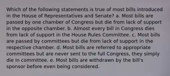 Which of the following statements is true of most bills introduced in the House of Representatives and Senate? a. Most bills are passed by one chamber of Congress but die from lack of support in the opposite chamber. b. Almost every bill in Congress dies from lack of support in the House Rules Committee. c. Most bills are passed by committees but die from lack of support in the respective chamber. d. Most bills are referred to appropriate committees but are never sent to the full Congress, they simply die in committee. e. Most bills are withdrawn by the bill's sponsor before even being considered.