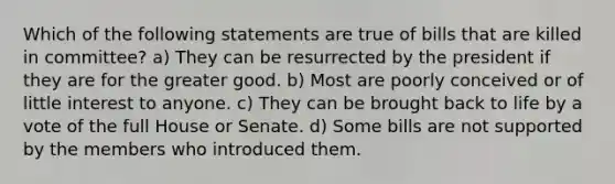 Which of the following statements are true of bills that are killed in committee? a) They can be resurrected by the president if they are for the greater good. b) Most are poorly conceived or of little interest to anyone. c) They can be brought back to life by a vote of the full House or Senate. d) Some bills are not supported by the members who introduced them.