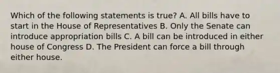 Which of the following statements is true? A. All bills have to start in the House of Representatives B. Only the Senate can introduce appropriation bills C. A bill can be introduced in either house of Congress D. The President can force a bill through either house.