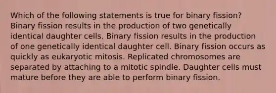 Which of the following statements is true for binary fission? Binary fission results in the production of two genetically identical daughter cells. Binary fission results in the production of one genetically identical daughter cell. Binary fission occurs as quickly as eukaryotic mitosis. Replicated chromosomes are separated by attaching to a mitotic spindle. Daughter cells must mature before they are able to perform binary fission.