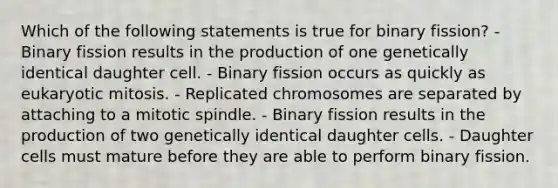 Which of the following statements is true for binary fission? - Binary fission results in the production of one genetically identical daughter cell. - Binary fission occurs as quickly as eukaryotic mitosis. - Replicated chromosomes are separated by attaching to a mitotic spindle. - Binary fission results in the production of two genetically identical daughter cells. - Daughter cells must mature before they are able to perform binary fission.