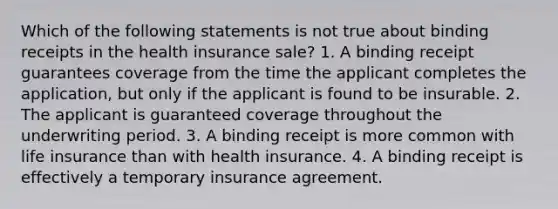 Which of the following statements is not true about binding receipts in the health insurance sale? 1. A binding receipt guarantees coverage from the time the applicant completes the application, but only if the applicant is found to be insurable. 2. The applicant is guaranteed coverage throughout the underwriting period. 3. A binding receipt is more common with life insurance than with health insurance. 4. A binding receipt is effectively a temporary insurance agreement.