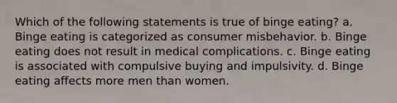 Which of the following statements is true of binge eating? a. Binge eating is categorized as consumer misbehavior. b. Binge eating does not result in medical complications. c. Binge eating is associated with compulsive buying and impulsivity. d. Binge eating affects more men than women.