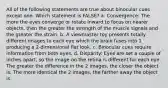 All of the following statements are true about binocular cues except one. Which statement is FALSE? a. Convergence: The more the eyes converge or rotate inward to focus on nearer objects, then the greater the strength of the muscle signals and the greater the strain. b. A viewmaster toy presents totally different images to each eye which the brain fuses into 1 producing a 2-dimensional flat look. c. Binocular cues require information from both eyes. d. Disparity: Eyes are set a couple of inches apart, so the image on the retina is different for each eye. The greater the difference in the 2 images, the closer the object is. The more identical the 2 images, the farther away the object is.