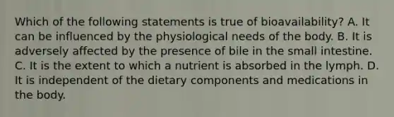 Which of the following statements is true of bioavailability? A. It can be influenced by the physiological needs of the body. B. It is adversely affected by the presence of bile in the small intestine. C. It is the extent to which a nutrient is absorbed in the lymph. D. It is independent of the dietary components and medications in the body.