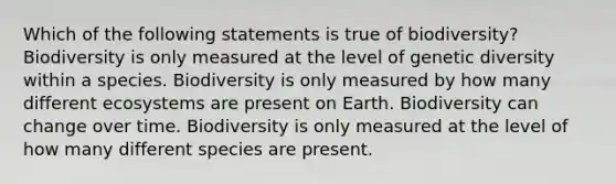 Which of the following statements is true of biodiversity? Biodiversity is only measured at the level of genetic diversity within a species. Biodiversity is only measured by how many different ecosystems are present on Earth. Biodiversity can change over time. Biodiversity is only measured at the level of how many different species are present.