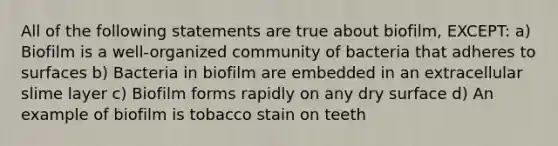 All of the following statements are true about biofilm, EXCEPT: a) Biofilm is a well-organized community of bacteria that adheres to surfaces b) Bacteria in biofilm are embedded in an extracellular slime layer c) Biofilm forms rapidly on any dry surface d) An example of biofilm is tobacco stain on teeth