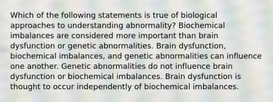 Which of the following statements is true of biological approaches to understanding abnormality? Biochemical imbalances are considered more important than brain dysfunction or genetic abnormalities. Brain dysfunction, biochemical imbalances, and genetic abnormalities can influence one another. Genetic abnormalities do not influence brain dysfunction or biochemical imbalances. Brain dysfunction is thought to occur independently of biochemical imbalances.