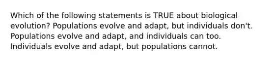 Which of the following statements is TRUE about biological evolution? Populations evolve and adapt, but individuals don't. Populations evolve and adapt, and individuals can too. Individuals evolve and adapt, but populations cannot.