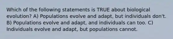 Which of the following statements is TRUE about biological evolution? A) Populations evolve and adapt, but individuals don't. B) Populations evolve and adapt, and individuals can too. C) Individuals evolve and adapt, but populations cannot.