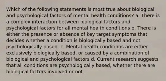 Which of the following statements is most true about biological and psychological factors of mental health conditions? a. There is a complex interaction between biological factors and psychological factors for all mental health conditions b. There is either the presence or absence of key target symptoms that decides whether a condition is biologically based and not psychologically based. c. Mental health conditions are either exclusively biologically based, or caused by a combination of biological and psychological factors d. Current research suggests that all conditions are psychologically based, whether there are biological factors involved or not.