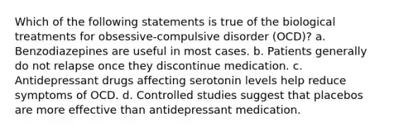 Which of the following statements is true of the biological treatments for obsessive-compulsive disorder (OCD)? a. Benzodiazepines are useful in most cases. b. Patients generally do not relapse once they discontinue medication. c. Antidepressant drugs affecting serotonin levels help reduce symptoms of OCD. d. Controlled studies suggest that placebos are more effective than antidepressant medication.