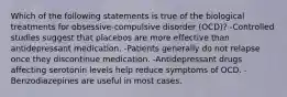 Which of the following statements is true of the biological treatments for obsessive-compulsive disorder (OCD)? -Controlled studies suggest that placebos are more effective than antidepressant medication. -Patients generally do not relapse once they discontinue medication. -Antidepressant drugs affecting serotonin levels help reduce symptoms of OCD. -Benzodiazepines are useful in most cases.