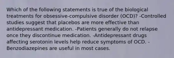 Which of the following statements is true of the biological treatments for obsessive-compulsive disorder (OCD)? -Controlled studies suggest that placebos are more effective than antidepressant medication. -Patients generally do not relapse once they discontinue medication. -Antidepressant drugs affecting serotonin levels help reduce symptoms of OCD. -Benzodiazepines are useful in most cases.