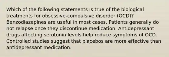 Which of the following statements is true of the biological treatments for obsessive-compulsive disorder (OCD)? Benzodiazepines are useful in most cases. Patients generally do not relapse once they discontinue medication. Antidepressant drugs affecting serotonin levels help reduce symptoms of OCD. Controlled studies suggest that placebos are more effective than antidepressant medication.