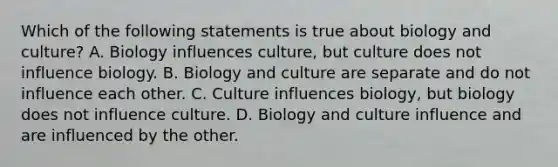 Which of the following statements is true about biology and culture? A. Biology influences culture, but culture does not influence biology. B. Biology and culture are separate and do not influence each other. C. Culture influences biology, but biology does not influence culture. D. Biology and culture influence and are influenced by the other.