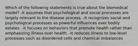 Which of the following statements is true about the biomedical model? -It assumes that psychological and social processes are largely relevant to the disease process. -It recognizes social and psychological processes as powerful influences over bodily estates. -It focuses on behaviors that promote health rather than emphasizing illness over health. -It reduces illness to low-level processes such as disordered cells and chemical imbalances