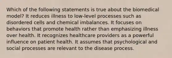 Which of the following statements is true about the biomedical model? It reduces illness to low-level processes such as disordered cells and chemical imbalances. It focuses on behaviors that promote health rather than emphasizing illness over health. It recognizes healthcare providers as a powerful influence on patient health. It assumes that psychological and social processes are relevant to the disease process.