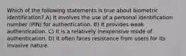 Which of the following statements is true about biometric identification? A) It involves the use of a personal identification number (PIN) for authentication. B) It provides weak authentication. C) It is a relatively inexpensive mode of authentication. D) It often faces resistance from users for its invasive nature.