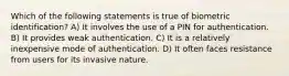 Which of the following statements is true of biometric identification? A) It involves the use of a PIN for authentication. B) It provides weak authentication. C) It is a relatively inexpensive mode of authentication. D) It often faces resistance from users for its invasive nature.