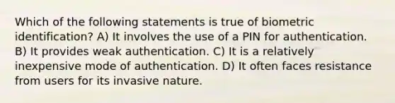 Which of the following statements is true of biometric identification? A) It involves the use of a PIN for authentication. B) It provides weak authentication. C) It is a relatively inexpensive mode of authentication. D) It often faces resistance from users for its invasive nature.