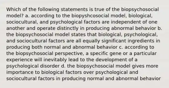 Which of the following statements is true of the biopsychosocial model? a. according to the biopyshcosocial model, biological, sociocultural, and psychological factors are independent of one another and operate distinctly in producing abnormal behavior b. the biopsychosocial model states that biological, psychological, and sociocultural factors are all equally significant ingredients in producing both normal and abnormal behavior c. according to the biopsychosocial perspective, a specific gene or a particular experience will inevitably lead to the development of a psychological disorder d. the biopsychosocial model gives more importance to biological factors over psychological and sociocultural factors in producing normal and abnormal behavior