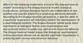 Which of the following statements is true of the biopsychosocial model? According to the biopsychosocial model, biological, sociocultural, and psychological factors are independent of one another and operate distinctly in producing abnormal behavior. According to the biopsychosocial perspective, a specific gene or a particular experience will inevitably lead to the development of a psychological disorder. The biopsychosocial model gives more importance to biological factors over psychological and sociocultural factors in producing normal and abnormal behavior. The biopsychosocial model states that biological, psychological, and sociocultural factors are all equally significant ingredients in producing both normal and abnormal behavior.