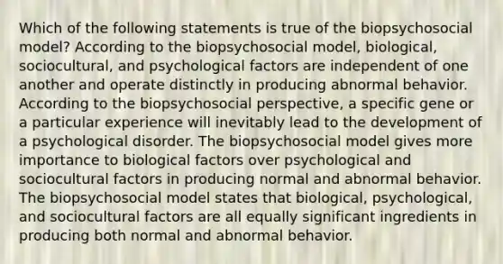 Which of the following statements is true of the biopsychosocial model? According to the biopsychosocial model, biological, sociocultural, and psychological factors are independent of one another and operate distinctly in producing abnormal behavior. According to the biopsychosocial perspective, a specific gene or a particular experience will inevitably lead to the development of a psychological disorder. The biopsychosocial model gives more importance to biological factors over psychological and sociocultural factors in producing normal and abnormal behavior. The biopsychosocial model states that biological, psychological, and sociocultural factors are all equally significant ingredients in producing both normal and abnormal behavior.