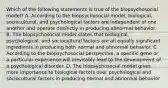 Which of the following statements is true of the biopsychosocial model? A. According to the biopsychosocial model, biological, sociocultural, and psychological factors are independent of one another and operate distinctly in producing abnormal behavior. B. The biopsychosocial model states that biological, psychological, and sociocultural factors are all equally significant ingredients in producing both normal and abnormal behavior. C. According to the biopsychosocial perspective, a specific gene or a particular experience will inevitably lead to the development of a psychological disorder. D. The biopsychosocial model gives more importance to biological factors over psychological and sociocultural factors in producing normal and abnormal behavior