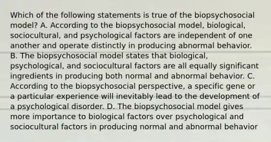 Which of the following statements is true of the biopsychosocial model? A. According to the biopsychosocial model, biological, sociocultural, and psychological factors are independent of one another and operate distinctly in producing abnormal behavior. B. The biopsychosocial model states that biological, psychological, and sociocultural factors are all equally significant ingredients in producing both normal and abnormal behavior. C. According to the biopsychosocial perspective, a specific gene or a particular experience will inevitably lead to the development of a psychological disorder. D. The biopsychosocial model gives more importance to biological factors over psychological and sociocultural factors in producing normal and abnormal behavior