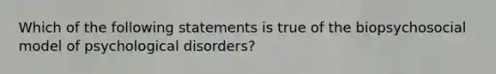 Which of the following statements is true of the biopsychosocial model of psychological disorders?