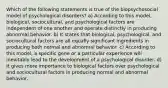 Which of the following statements is true of the biopsychosocial model of psychological disorders? a) According to this model, biological, sociocultural, and psychological factors are independent of one another and operate distinctly in producing abnormal behavior. b) It states that biological, psychological, and sociocultural factors are all equally significant ingredients in producing both normal and abnormal behavior. c) According to this model, a specific gene or a particular experience will inevitably lead to the development of a psychological disorder. d) It gives more importance to biological factors over psychological and sociocultural factors in producing normal and abnormal behavior.