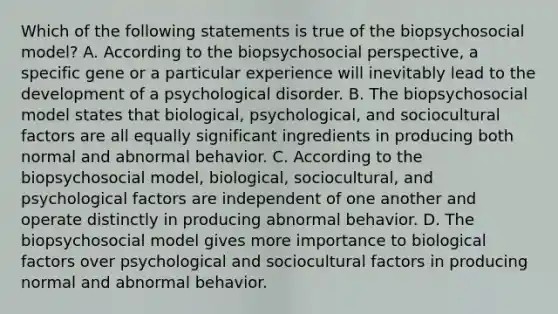 Which of the following statements is true of the biopsychosocial model? A. According to the biopsychosocial perspective, a specific gene or a particular experience will inevitably lead to the development of a psychological disorder. B. The biopsychosocial model states that biological, psychological, and sociocultural factors are all equally significant ingredients in producing both normal and abnormal behavior. C. According to the biopsychosocial model, biological, sociocultural, and psychological factors are independent of one another and operate distinctly in producing abnormal behavior. D. The biopsychosocial model gives more importance to biological factors over psychological and sociocultural factors in producing normal and abnormal behavior.