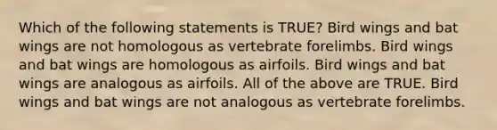 Which of the following statements is TRUE? Bird wings and bat wings are not homologous as vertebrate forelimbs. Bird wings and bat wings are homologous as airfoils. Bird wings and bat wings are analogous as airfoils. All of the above are TRUE. Bird wings and bat wings are not analogous as vertebrate forelimbs.