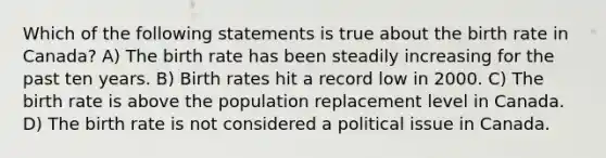 Which of the following statements is true about the birth rate in Canada? A) The birth rate has been steadily increasing for the past ten years. B) Birth rates hit a record low in 2000. C) The birth rate is above the population replacement level in Canada. D) The birth rate is not considered a political issue in Canada.