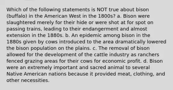 Which of the following statements is NOT true about bison (buffalo) in the American West in the 1800s? a. Bison were slaughtered merely for their hide or were shot at for spot on passing trains, leading to their endangerment and almost extension in the 1880s. b. An epidemic among bison in the 1880s given by cows introduced to the area dramatically lowered the bison population on the plains. c. The removal of bison allowed for the development of the cattle industry as ranchers fenced grazing areas for their cows for economic profit. d. Bison were an extremely important and sacred animal to several Native American nations because it provided meat, clothing, and other necessities.