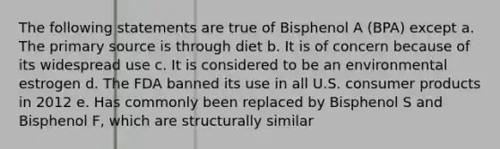 The following statements are true of Bisphenol A (BPA) except a. The primary source is through diet b. It is of concern because of its widespread use c. It is considered to be an environmental estrogen d. The FDA banned its use in all U.S. consumer products in 2012 e. Has commonly been replaced by Bisphenol S and Bisphenol F, which are structurally similar