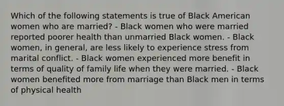 Which of the following statements is true of Black American women who are married? - Black women who were married reported poorer health than unmarried Black women. - Black women, in general, are less likely to experience stress from marital conflict. - Black women experienced more benefit in terms of quality of family life when they were married. - Black women benefited more from marriage than Black men in terms of physical health