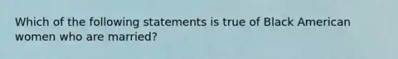 Which of the following statements is true of Black American women who are married?